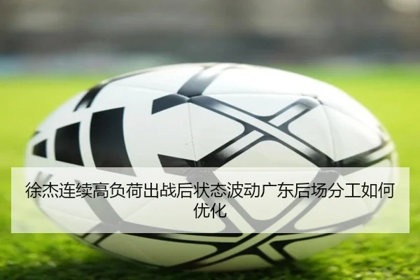 徐杰连续高负荷出战后状态波动广东后场分工如何优化