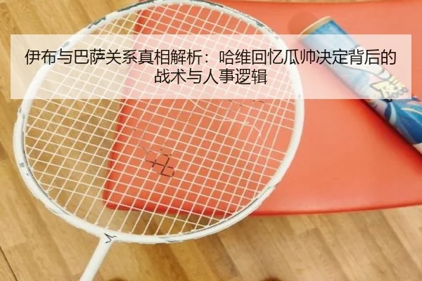 伊布与巴萨关系真相解析：哈维回忆瓜帅决定背后的战术与人事逻辑